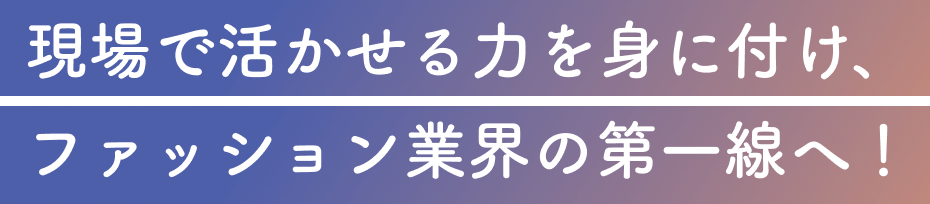 現場で活かせる力を身に付け、ファッション業界の第一線へ！