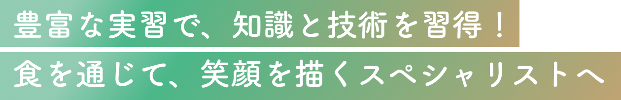 豊富な実習で、知識と技術を習得！食を通じて、笑顔を描くスペシャリストへ